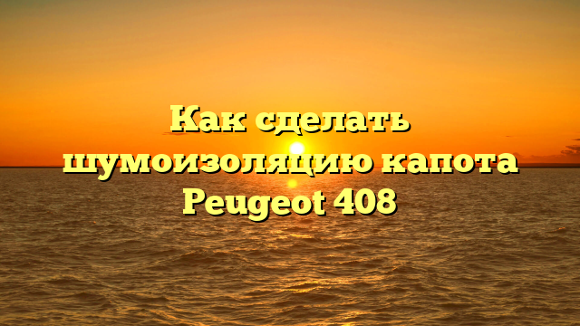 Как сделать шумоизоляцию капота Peugeot 408