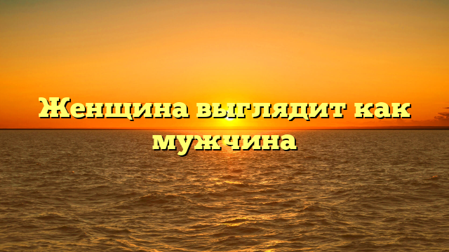Женщина выглядит как мужчина