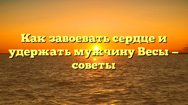 Как завоевать сердце и удержать мужчину Весы — советы