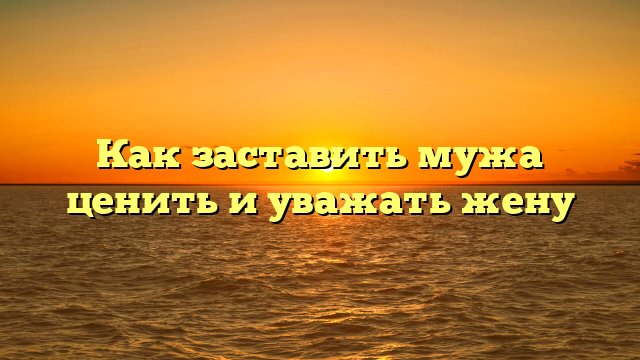 Как заставить мужа ценить и уважать жену