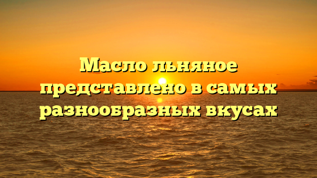 Масло льняное представлено в самых разнообразных вкусах