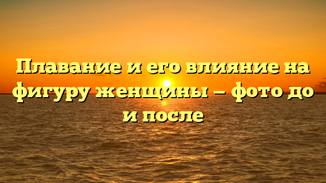 Плавание и его влияние на фигуру женщины — фото до и после